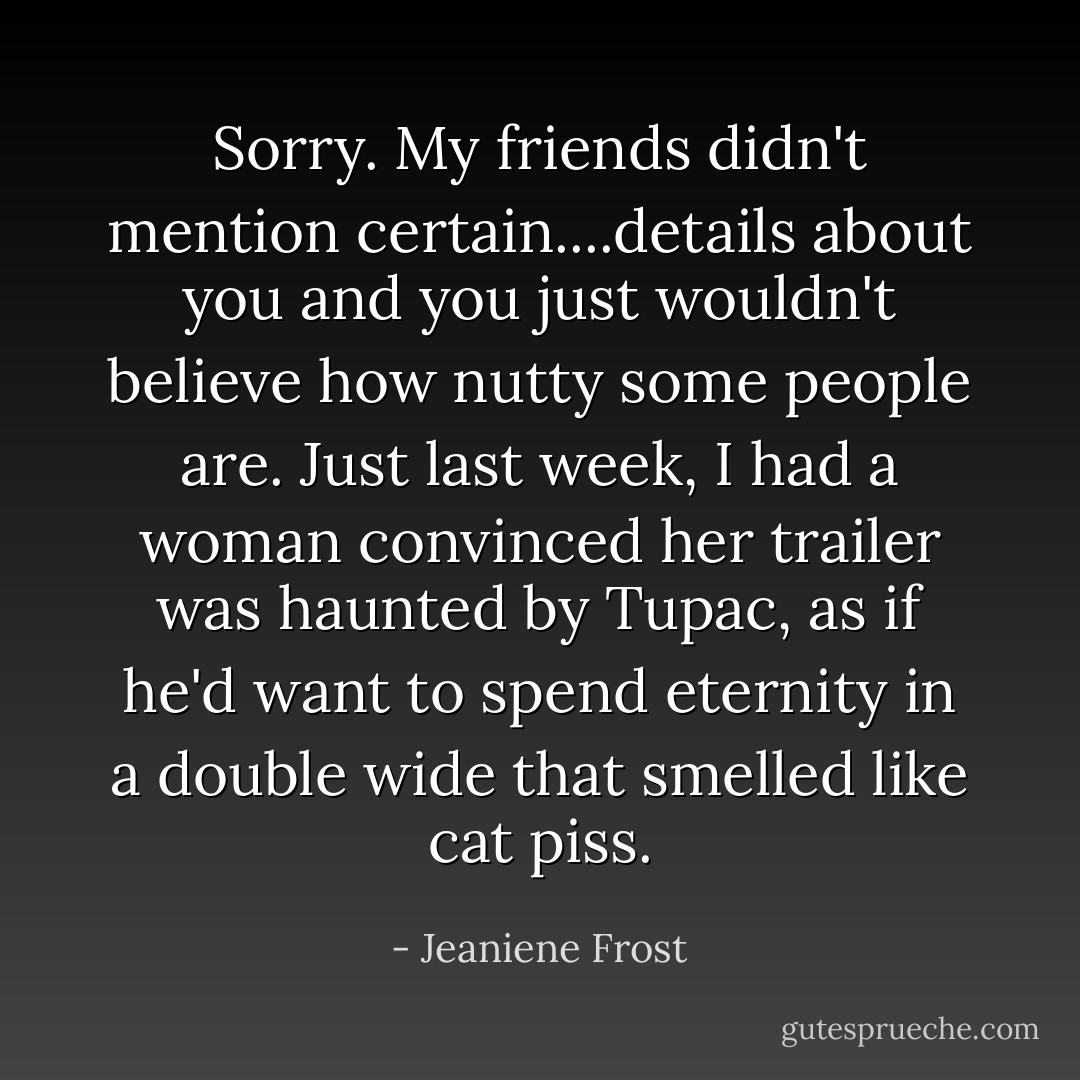 Sorry. My friends didn't mention certain....details about you and you just wouldn't believe how nutty some people are. Just last week, I had a woman convinced her trailer was haunted by Tupac, as if he'd want to spend eternity in a double wide that smelled like cat piss. - Jeaniene Frost