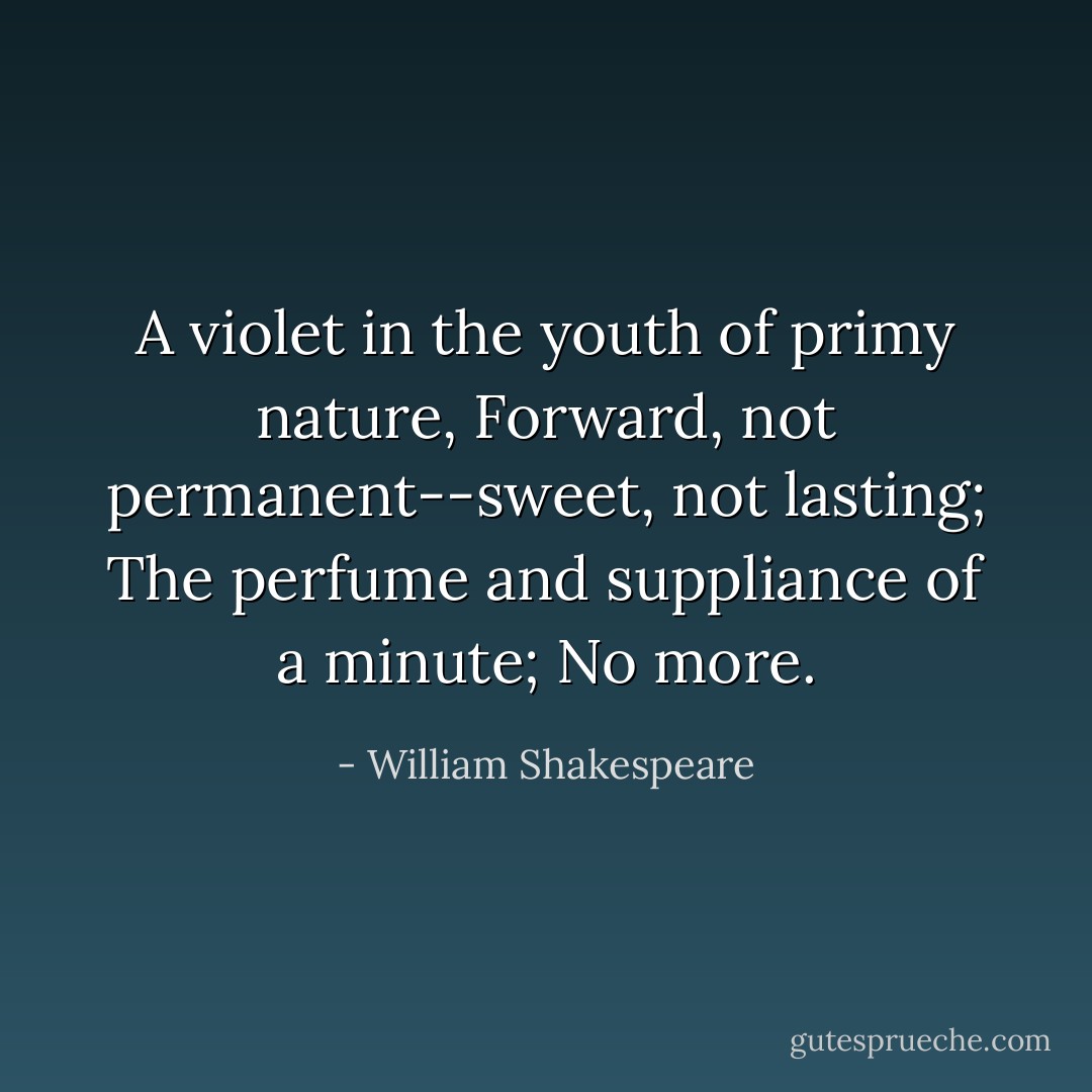 A violet in the youth of primy nature,<br />Forward, not permanent--sweet, not lasting;<br />The perfume and suppliance of a minute;<br />No more. - William Shakespeare