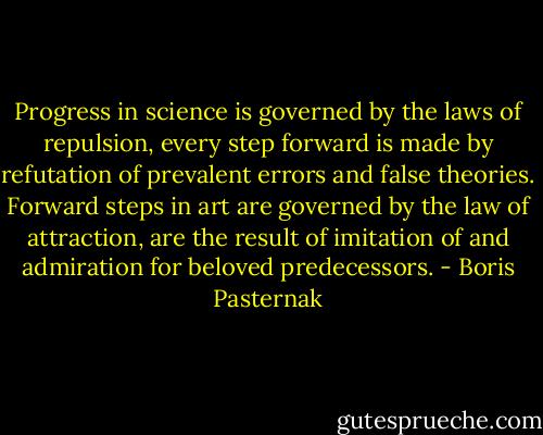 Progress in science is governed by the laws of repulsion, every step forward is made by refutation of prevalent errors and false theories. Forward steps in art are governed by the law of attraction, are the result of imitation of and admiration for beloved predecessors. - Boris Pasternak