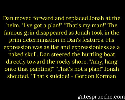 Dan moved forward and replaced Jonah at the helm. "I've got a plan!"<br />"That's my man!" The famous grin disappeared as Jonah took in the grim determination in Dan's features. His expression was as flat and expressionless as a naked skull.<br />Dan steered the hurtling boat directly toward the rocky shore. "Amy, hang onto that painting!"<br />"That's not a plan!" Jonah shouted. "That's suicide! - Gordon Korman