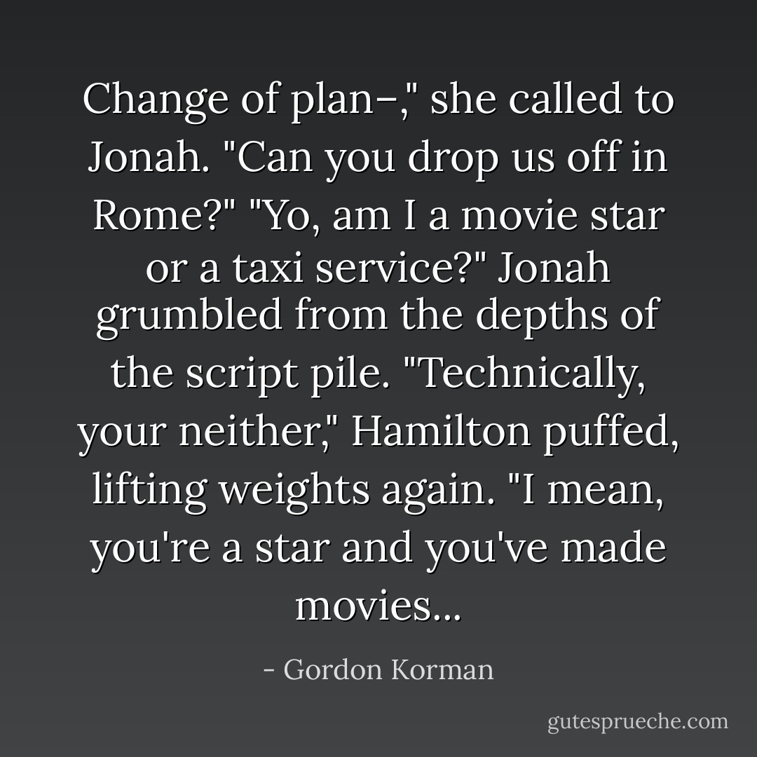 Change of plan–," she called to Jonah. "Can you drop us off in Rome?"<br />"Yo, am I a movie star or a taxi service?" Jonah grumbled from the depths of the script pile.<br />"Technically, your neither," Hamilton puffed, lifting weights again. "I mean, you're a <i>star</i> and you've made <i>movies</i>... - Gordon Korman