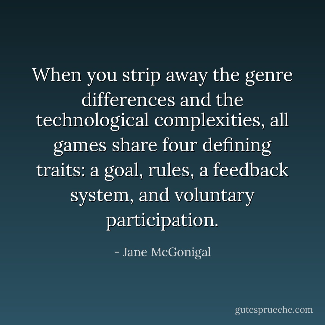 When you strip away the genre differences and the technological complexities, all games share four defining traits: a goal, rules, a feedback system, and voluntary participation. - Jane McGonigal