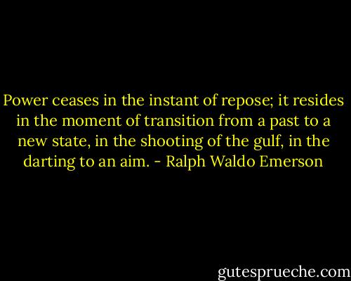 Power ceases in the instant of repose; it resides in the moment of transition from a past to a new state, in the shooting of the gulf, in the darting to an aim. - Ralph Waldo Emerson