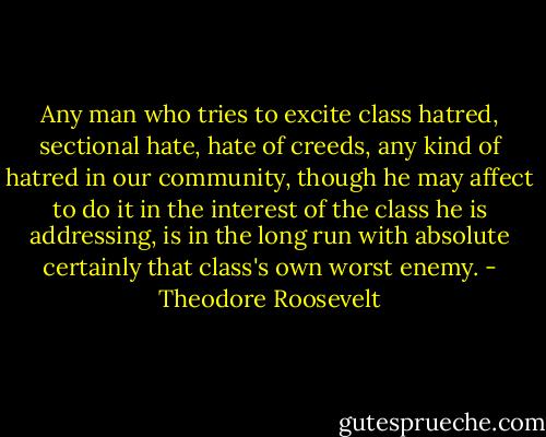 Any man who tries to excite class hatred, sectional hate, hate of creeds, any kind of hatred in our community, though he may affect to do it in the interest of the class he is addressing, is in the long run with absolute certainly that class's own worst enemy. - Theodore Roosevelt