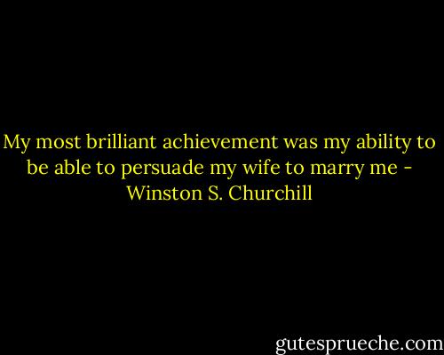 My most brilliant achievement was my ability to be able to persuade my wife to marry me - Winston S. Churchill