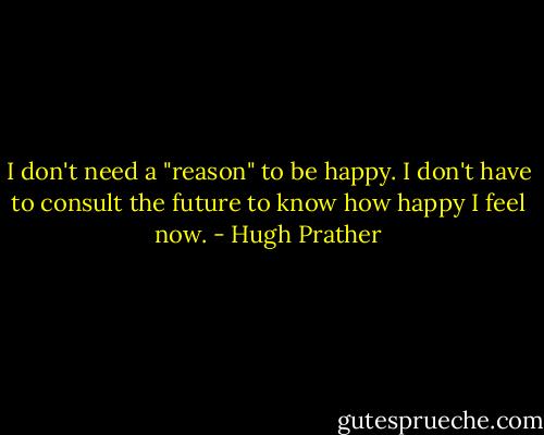 I don't need a "reason" to be happy. I don't have to consult the future to know how happy I feel now. - Hugh Prather