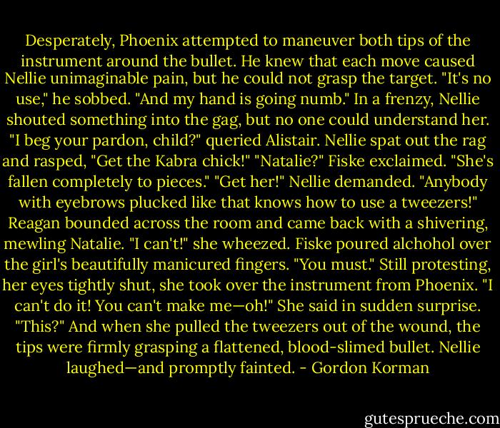 Desperately, Phoenix attempted to maneuver both tips of the instrument around the bullet. He knew that each move caused Nellie unimaginable pain, but he could not grasp the target. "It's no use," he sobbed. "And my hand is going numb."<br />In a frenzy, Nellie shouted something into the gag, but no one could understand her.<br />"I beg your pardon, child?" queried Alistair.<br />Nellie spat out the rag and rasped, "Get the Kabra chick!"<br />"Natalie?" Fiske exclaimed. "She's fallen completely to pieces."<br />"Get her!" Nellie demanded. "Anybody with eyebrows plucked like that knows how to use a tweezers!"<br />Reagan bounded across the room and came back with a shivering, mewling Natalie.<br />"I can't!" she wheezed.<br />Fiske poured alchohol over the girl's beautifully manicured fingers. "You must."<br />Still protesting, her eyes tightly shut, she took over the instrument from Phoenix. "I can't do it! You can't make me—oh!" She said in sudden surprise. "This?" And when she pulled the tweezers out of the wound, the tips were firmly grasping a flattened, blood-slimed bullet.<br />Nellie laughed—and promptly fainted. - Gordon Korman