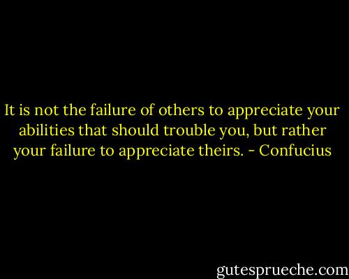 It is not the failure of others to appreciate your abilities that should trouble you, but rather your failure to appreciate theirs. - Confucius
