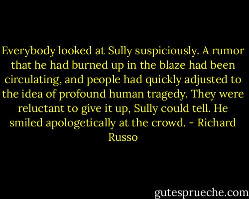 Everybody looked at Sully suspiciously. A rumor that he had burned up in the blaze had been circulating, and people had quickly adjusted to the idea of profound human tragedy. They were reluctant to give it up, Sully could tell. He smiled apologetically at the crowd. - Richard Russo