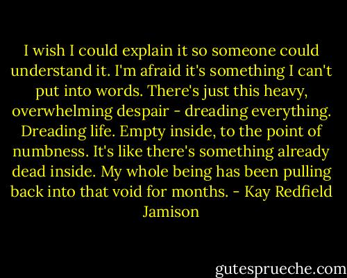 I wish I could explain it so someone could understand it. I'm afraid it's something I can't put into words. There's just this heavy, overwhelming despair - dreading everything. Dreading life. Empty inside, to the point of numbness. It's like there's something already dead inside. My whole being has been pulling back into that void for months. - Kay Redfield Jamison