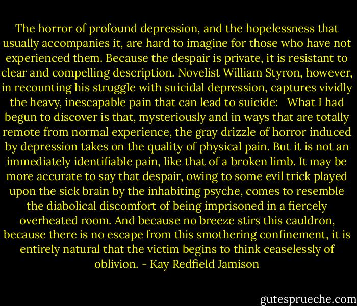 The horror of profound depression, and the hopelessness that usually accompanies it, are hard to imagine for those who have not experienced them. Because the despair is private, it is resistant to clear and compelling description. Novelist William Styron, however, in recounting his struggle with suicidal depression, captures vividly the heavy, inescapable pain that can lead to suicide: <br /><br />What I had begun to discover is that, mysteriously and in ways that are totally remote from normal experience, the gray drizzle of horror induced by depression takes on the quality of physical pain. But it is not an immediately identifiable pain, like that of a broken limb. It may be more accurate to say that despair, owing to some evil trick played upon the sick brain by the inhabiting psyche, comes to resemble the diabolical discomfort of being imprisoned in a fiercely overheated room. And because no breeze stirs this cauldron, because there is no escape from this smothering confinement, it is entirely natural that the victim begins to think ceaselessly of oblivion. - Kay Redfield Jamison