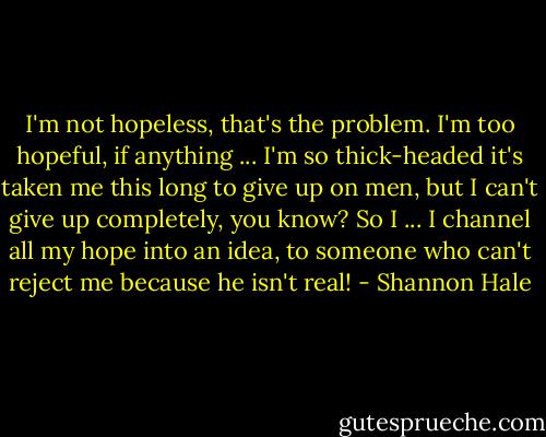 I'm not hopeless, that's the problem. I'm too hopeful, if anything ... I'm so thick-headed it's taken me this long to give up on men, but I can't give up completely, you know? So I ... I channel all my hope into an idea, to someone who can't reject me because he isn't real! - Shannon Hale