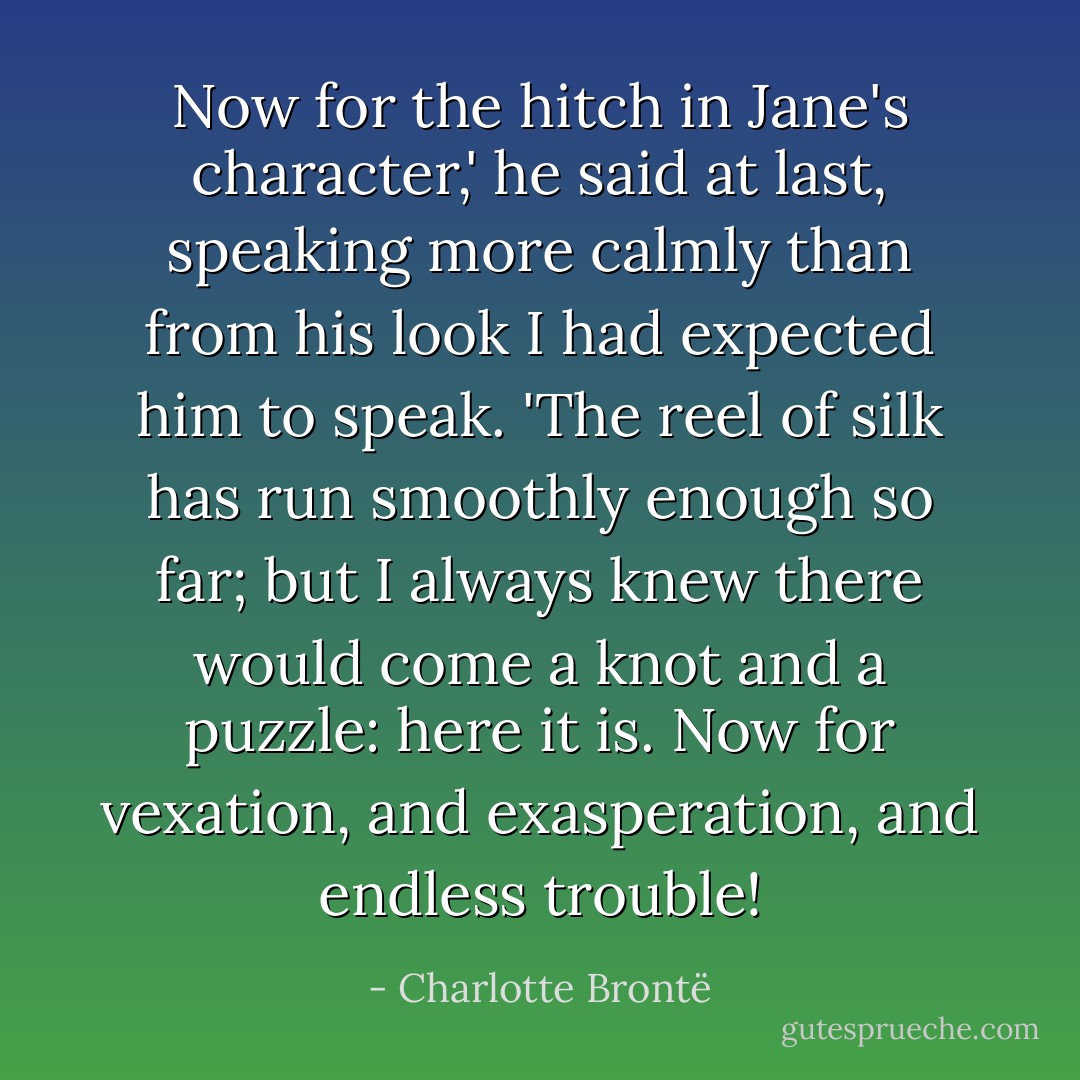Now for the hitch in Jane's character,' he said at last, speaking more calmly than from his look I had expected him to speak. 'The reel of silk has run smoothly enough so far; but I always knew there would come a knot and a puzzle: here it is. Now for vexation, and exasperation, and endless trouble! - Charlotte Brontë