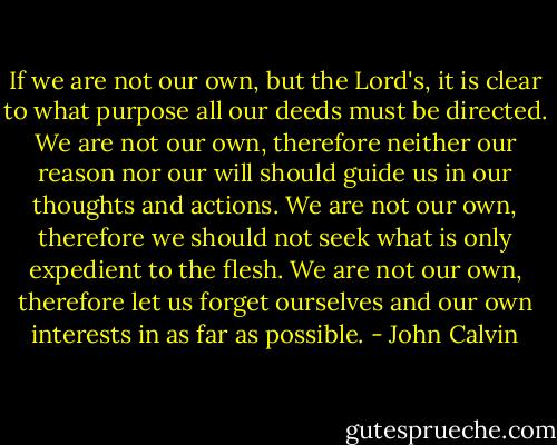 If we are not our own, but the Lord's, it is clear to what purpose all our deeds must be directed. We are not our own, therefore neither our reason nor our will should guide us in our thoughts and actions. We are not our own, therefore we should not seek what is only expedient to the flesh. We are not our own, therefore let us forget ourselves and our own interests in as far as possible. - John Calvin