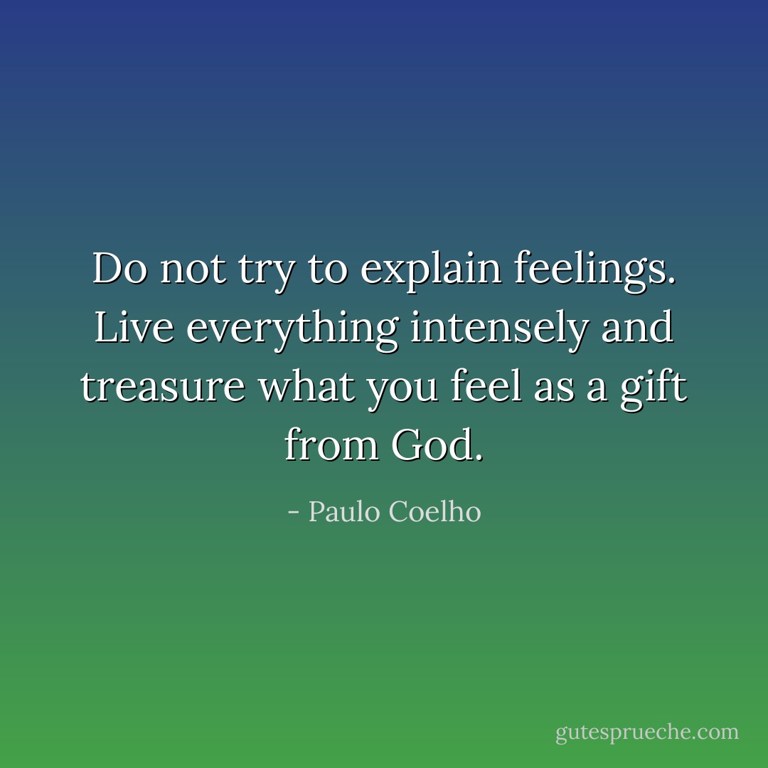 Do not try to explain feelings. Live everything intensely and treasure what you feel as a gift from God. - Paulo Coelho