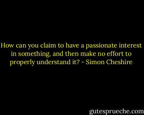 How can you claim to have a passionate interest in something, and then make no effort to properly understand it? - Simon Cheshire
