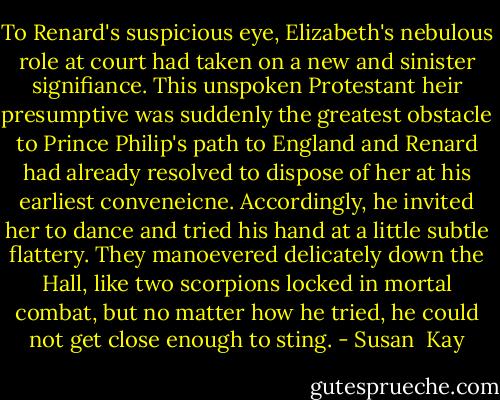 To Renard's suspicious eye, Elizabeth's nebulous role at court had taken on a new and sinister signifiance. This unspoken Protestant heir presumptive was suddenly the greatest obstacle to Prince Philip's path to England and Renard had already resolved to dispose of her at his earliest conveneicne. Accordingly, he invited her to dance and tried his hand at a little subtle flattery. They manoevered delicately down the Hall, like two scorpions locked in mortal combat, but no matter how he tried, he could not get close enough to sting. - Susan  Kay