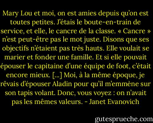 Mary Lou et moi, on est amies depuis qu’on est toutes petites. J’étais le boute-en-train de service, et elle, le cancre de la classe. « Cancre » n’est peut-être pas le mot juste. Disons que ses objectifs n’étaient pas très hauts. Elle voulait se marier et fonder une famille. Et si elle pouvait épouser le capitaine d’une équipe de foot, c’était encore mieux. [...]<br />Moi, à la même époque, je rêvais d’épouser Aladin pour qu’il m’emmène sur son tapis volant. Donc, vous voyez : on n’avait pas les mêmes valeurs. - Janet Evanovich