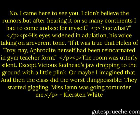 No. I came here to see you. I didn’t believe the rumors,but after hearing it on so many continents I had to come andsee for myself.”<br /><br /><p>“See what?”<br /><br /></p><p>His eyes widened in adulation, his voice taking on areverent tone. “If it was true that Helen of Troy, nay, Aphrodite herself had been reincarnated in gym teacher form.”<br /><br /></p><p>The room was utterly silent. Except Vicious Redhead’s jaw dropping to the ground with a little plink. Or maybe I imagined that. And then the class did the worst thingpossible: They started giggling. Miss Lynn was going tomurder me.</p> - Kiersten White