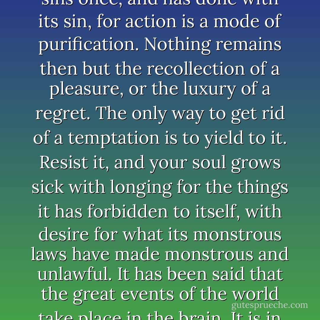 We are punished for our refusals. Every impulse that we strive to strangle broods in the mind and poisons us. The body sins once, and has done with its sin, for action is a mode of purification. Nothing remains then but the recollection of a pleasure, or the luxury of a regret. The only way to get rid of a temptation is to yield to it. Resist it, and your soul grows sick with longing for the things it has forbidden to itself, with desire for what its monstrous laws have made monstrous and unlawful. It has been said that the great events of the world take place in the brain. It is in the brain, and the brain only, that the great sins of the world take place also. - Oscar Wilde