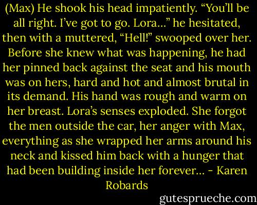 (Max) He shook his head impatiently. “You’ll be all right. I’ve got to go. Lora…” he hesitated, then with a muttered, “Hell!” swooped over her. Before she knew what was happening, he had her pinned back against the seat and his mouth was on hers, hard and hot and almost brutal in its demand. His hand was rough and warm on her breast. Lora’s senses exploded. She forgot the men outside the car, her anger with Max, everything as she wrapped her arms around his neck and kissed him back with a hunger that had been building inside her forever… - Karen Robards
