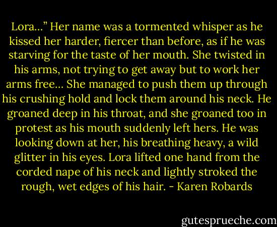 Lora…” Her name was a tormented whisper as he kissed her harder, fiercer than before, as if he was starving for the taste of her mouth. She twisted in his arms, not trying to get away but to work her arms free… She managed to push them up through his crushing hold and lock them around his neck. He groaned deep in his throat, and she groaned too in protest as his mouth suddenly left hers. He was looking down at her, his breathing heavy, a wild glitter in his eyes. Lora lifted one hand from the corded nape of his neck and lightly stroked the rough, wet edges of his hair. - Karen Robards