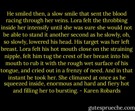 He smiled then, a slow smile that sent the blood racing through her veins. Lora felt the throbbing inside her intensify until she was sure she would not be able to stand it another second as he slowly, oh, so slowly, lowered his head. His target was her left breast. Lora felt his hot mouth close on the straining nipple, felt him tug the crest of her breast into his mouth to rub it with the rough wet surface of his tongue, and cried out in a frenzy of need.<br />And in that instant he took her.<br />She climaxed at once as he squeezed inside, enormous and hard and fiery hot and filling her to bursting. - Karen Robards