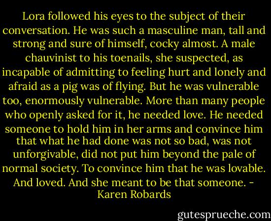 Lora followed his eyes to the subject of their conversation. He was such a masculine man, tall and strong and sure of himself, cocky almost. A male chauvinist to his toenails, she suspected, as incapable of admitting to feeling hurt and lonely and afraid as a pig was of flying. But he was vulnerable too, enormously vulnerable. More than many people who openly asked for it, he needed love. He needed someone to hold him in her arms and convince him that what he had done was not so bad, was not unforgivable, did not put him beyond the pale of normal society. To convince him that he was lovable. And loved. And she meant to be that someone. - Karen Robards