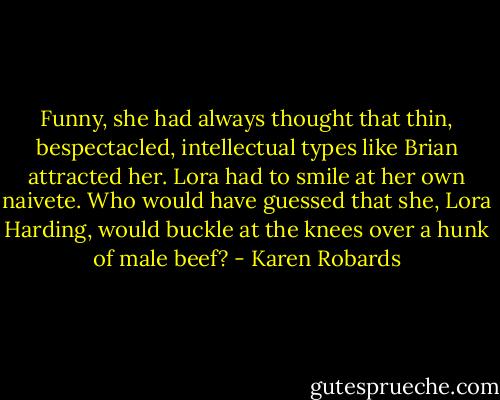 Funny, she had always thought that thin, bespectacled, intellectual types like Brian attracted her. Lora had to smile at her own naivete. Who would have guessed that she, Lora Harding, would buckle at the knees over a hunk of male beef? - Karen Robards
