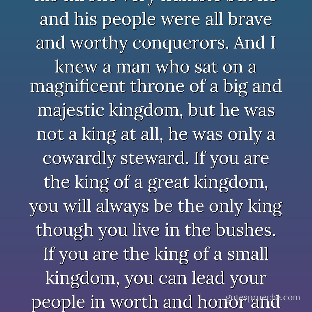 I once knew a man who was heir to the throne of a great kingdom, he lived as a ranger and fought his destiny to sit on a throne but in his blood he was a king. I also knew a man who was the king of a small kingdom, it was very small and his throne very humble but he and his people were all brave and worthy conquerors. And I knew a man who sat on a magnificent throne of a big and majestic kingdom, but he was not a king at all, he was only a cowardly steward. If you are the king of a great kingdom, you will always be the only king though you live in the bushes. If you are the king of a small kingdom, you can lead your people in worth and honor and together conquer anything. And if you are not a king, though you sit on the king’s throne and drape yourself in many fine robes of silk and velvet, you are still not the king and you will never be one. - C. JoyBell C.