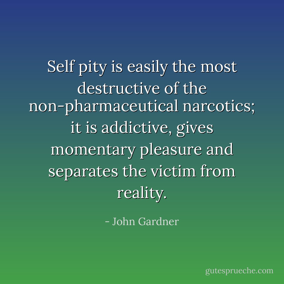 Self pity is easily the most destructive of the non-pharmaceutical narcotics; it is addictive, gives momentary pleasure and separates the victim from reality. - John Gardner
