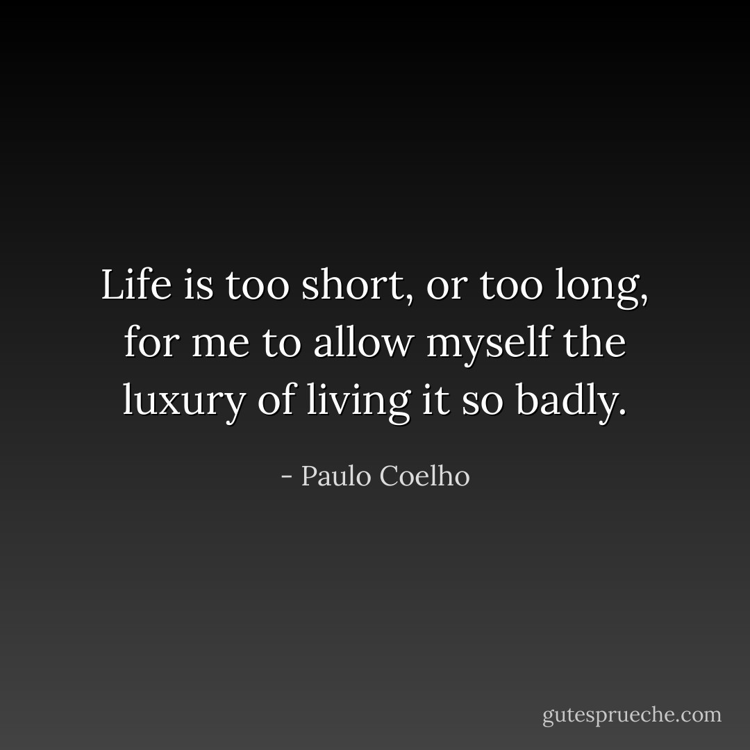 Life is too short, or too long, for me to allow myself the luxury of living it so badly. - Paulo Coelho