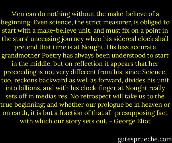 Men can do nothing without the make-believe of a<br />beginning. Even science, the strict measurer, is obliged to start<br />with a make-believe unit, and must fix on a point in the stars'<br />unceasing journey when his sidereal clock shall pretend that time<br />is at Nought. His less accurate grandmother Poetry has always been<br />understood to start in the middle; but on reflection it appears<br />that her proceeding is not very different from his; since Science,<br />too, reckons backward as well as forward, divides his unit into<br />billions, and with his clock-finger at Nought really sets off<br />in medias res. No retrospect will take us to the true<br />beginning; and whether our prologue be in heaven or on earth, it is<br />but a fraction of that all-presupposing fact with which our story<br />sets out. - George Eliot