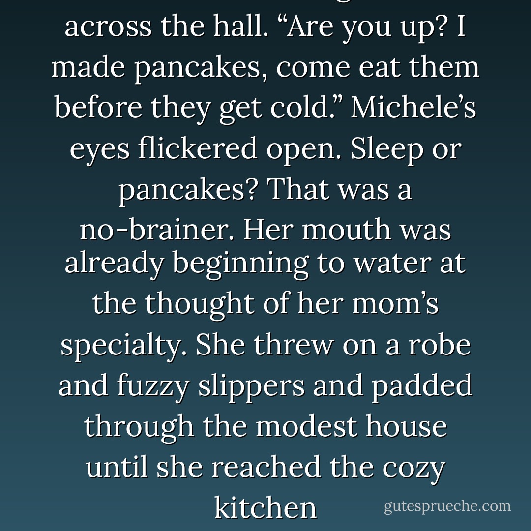 Michele!” a voice sang out from across the hall. “Are you up? I made pancakes, come eat them<br />before they get cold.”<br />Michele’s eyes flickered open. Sleep or pancakes? That was a no-brainer. Her mouth was already<br />beginning to water at the thought of her mom’s specialty. She threw on a robe and fuzzy slippers and<br />padded through the modest house until she reached the cozy kitchen - Alexandra Monir