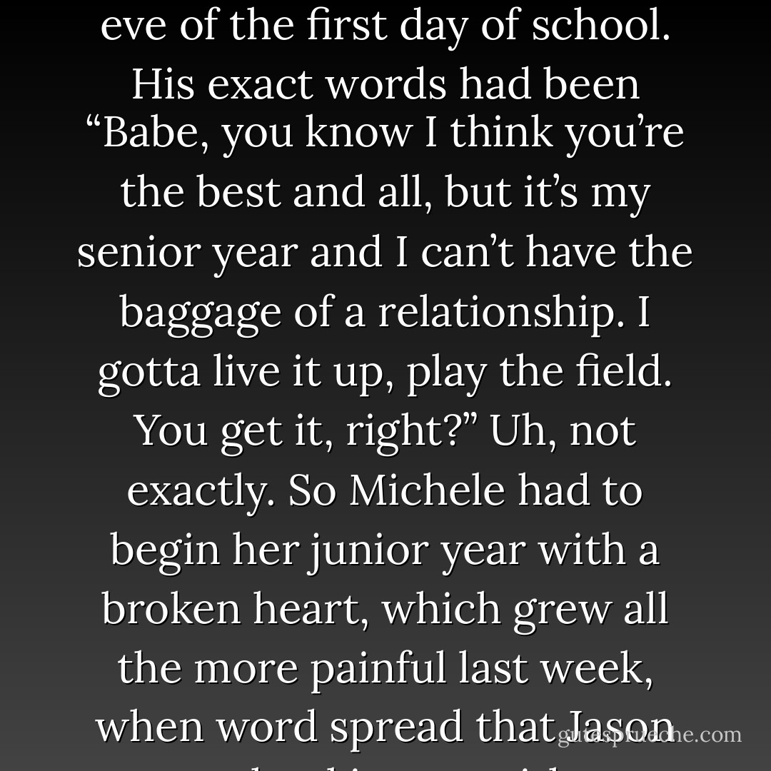 It had been two weeks since her first real boyfriend, Jason, had broken<br />up with her on the eve of the first day of school. His exact words had been “Babe, you know I think you’re<br />the best and all, but it’s my senior year and I can’t have the baggage of a relationship. I gotta live it up,<br />play the field. You get it, right?” Uh, not exactly. So Michele had to begin her junior year with a broken<br />heart, which grew all the more painful last week, when word spread that Jason was hooking up with a<br />sophomore, Carly Marsh - Alexandra Monir