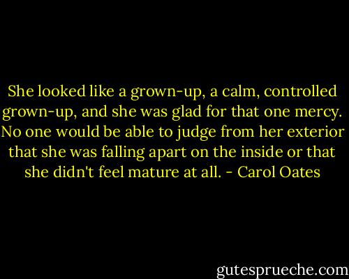 She looked like a grown-up, a calm, controlled grown-up, and she was glad for that one mercy. No one would be able to judge from her exterior that she was falling apart on the inside or that she didn't feel mature at all. - Carol Oates