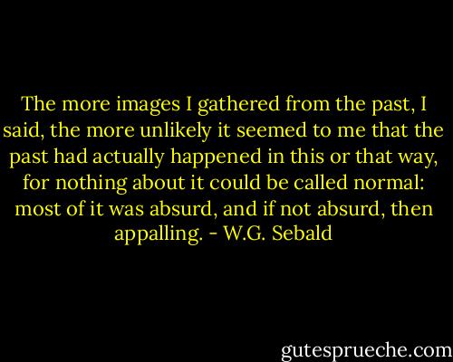 The more images I gathered from the past, I said, the more unlikely it seemed to me that the past had actually happened in this or that way, for nothing about it could be called normal: most of it was absurd, and if not absurd, then appalling. - W.G. Sebald