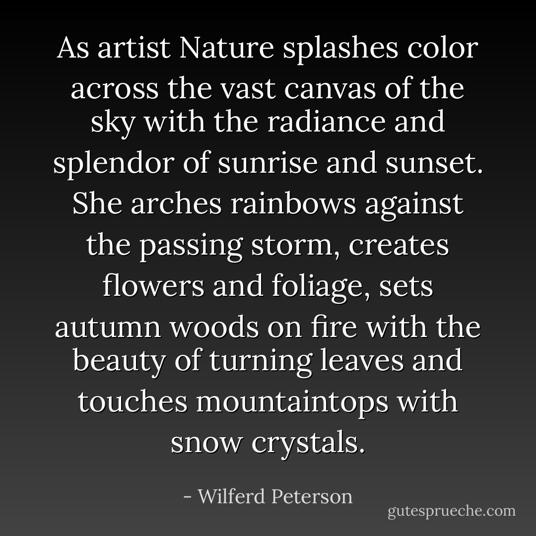 As artist Nature splashes color across the vast canvas of the sky with<br />the radiance and splendor of sunrise and sunset.<br />She arches rainbows against the passing storm, creates flowers and foliage,<br />sets autumn woods on fire with the beauty of turning leaves<br />and touches mountaintops with snow crystals. - Wilferd Peterson