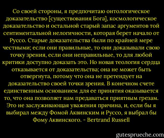 Со своей стороны, я предпочитаю онтологическое доказательство [существования Бога], космологическое доказательство и остальной старый запас аргументов той сентиментальной нелогичности, которая берет начало от Руссо. Старые доказательства были по крайней мере честными; если они правильные, то они доказывали свою точку зрения, если они неправильные, то для любой критики доступно доказать это. Но новая теология сердца отказывается от доказательства; она не может быть отвергнута, потому что она не претендует на доказательство своей точки зрения. В конечном счете единственным основанием для ее принятия оказывается то, что она позволяет нам предаваться приятным грезам. Это не заслуживающая уважения причина, и, если бы я выбирал между Фомой Аквинским и Руссо, я выбрал бы Фому Аквинского. - Bertrand Russell