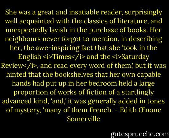 She was a great and insatiable reader, surprisingly well acquainted with the classics of literature, and unexpectedly lavish in the purchase of books. Her neighbours never forgot to mention, in describing her, the awe-inspiring fact that she 'took in the English <i>Times</i> and the <i>Saturday Review</i>, and read every word of them,' but it was hinted that the bookshelves that her own capable hands had put up in her bedroom held a large proportion of works of fiction of a startlingly advanced kind, 'and,' it was generally added in tones of mystery, 'many of them French. - Edith Œnone Somerville