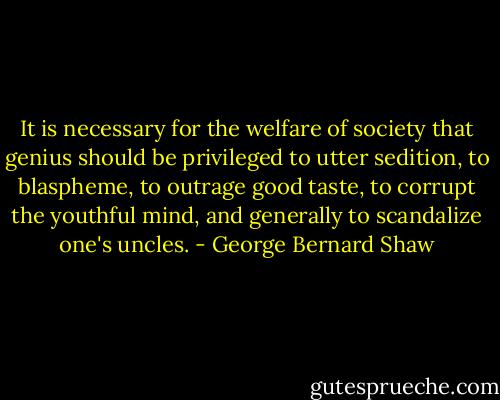 It is necessary for the welfare of society that genius should be privileged to utter sedition, to blaspheme, to outrage good taste, to corrupt the youthful mind, and generally to scandalize one's uncles. - George Bernard Shaw