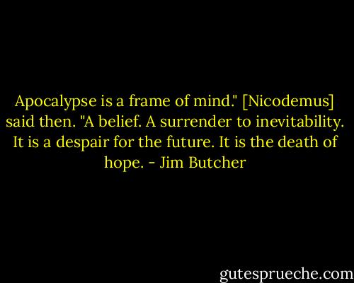 Apocalypse is a frame of mind." [Nicodemus] said then. "A belief. A surrender to inevitability. It is a despair for the future. It is the death of hope. - Jim Butcher