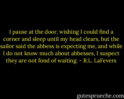 I pause at the door, wishing I could find a corner and sleep until my head clears, but the sailor said the abbess is expecting me, and while I do not know much about abbesses, I suspect they are not fond of waiting. - R.L. LaFevers