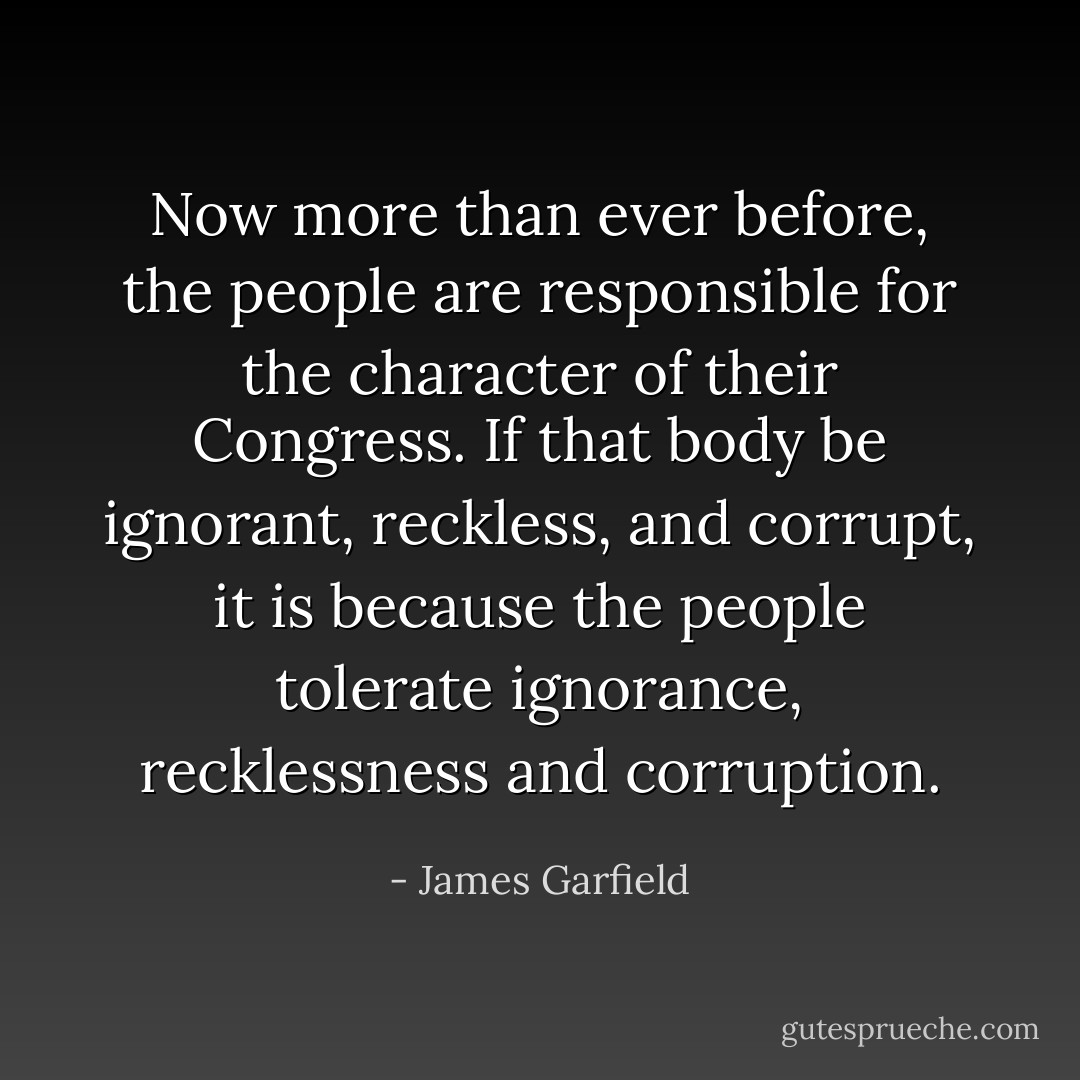Now more than ever before, the people are responsible for the character of their Congress. If that body be ignorant, reckless, and corrupt, it is because the people tolerate ignorance, recklessness and corruption. - James Garfield