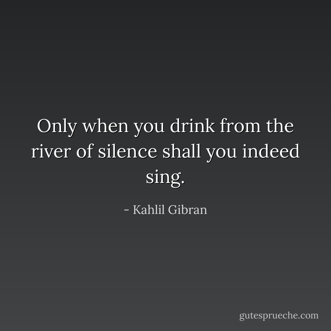 Only when you drink from the river of silence shall you indeed sing. - Kahlil Gibran