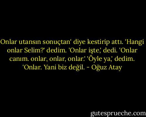 Onlar utansın sonuçtan' diye kestirip attı. 'Hangi onlar Selim?' dedim. 'Onlar işte,' dedi. 'Onlar canım. onlar, onlar, onlar.' 'Öyle ya,' dedim. 'Onlar. Yani biz değil. - Oğuz Atay