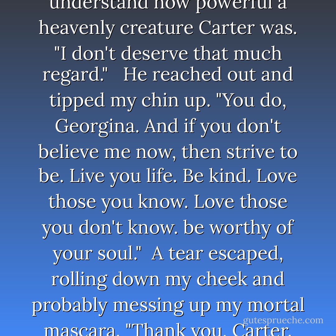 I'm not worthy of that," I said. I might be human now, but I understand how powerful a heavenly creature Carter was. "I don't deserve that much regard." <br /><br />He reached out and tipped my chin up. "You do, Georgina. And if you don't believe me now, then strive to be. Live you life. Be kind. Love those you know. Love those you don't know. be worthy of your soul."<br /><br />A tear escaped, rolling down my cheek and probably messing up my mortal mascara. "Thank you, Carter. Thank you for everything. - Richelle Mead