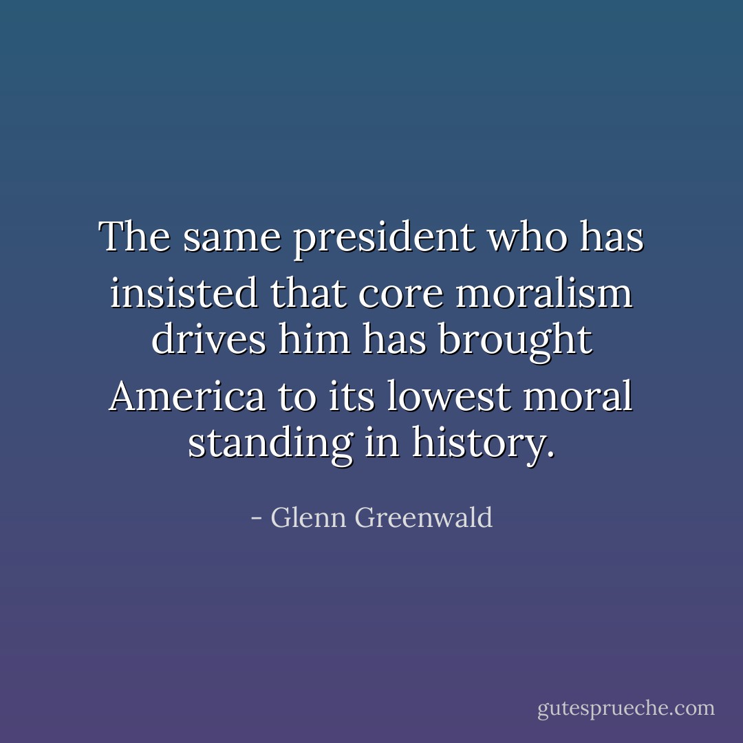 The same president who has insisted that core moralism drives him has brought America to its lowest moral standing in history. - Glenn Greenwald
