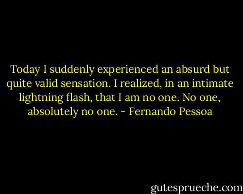 Today I suddenly experienced an absurd but quite valid sensation. I realized, in an intimate lightning flash, that I am no one. No one, absolutely no one. - Fernando Pessoa