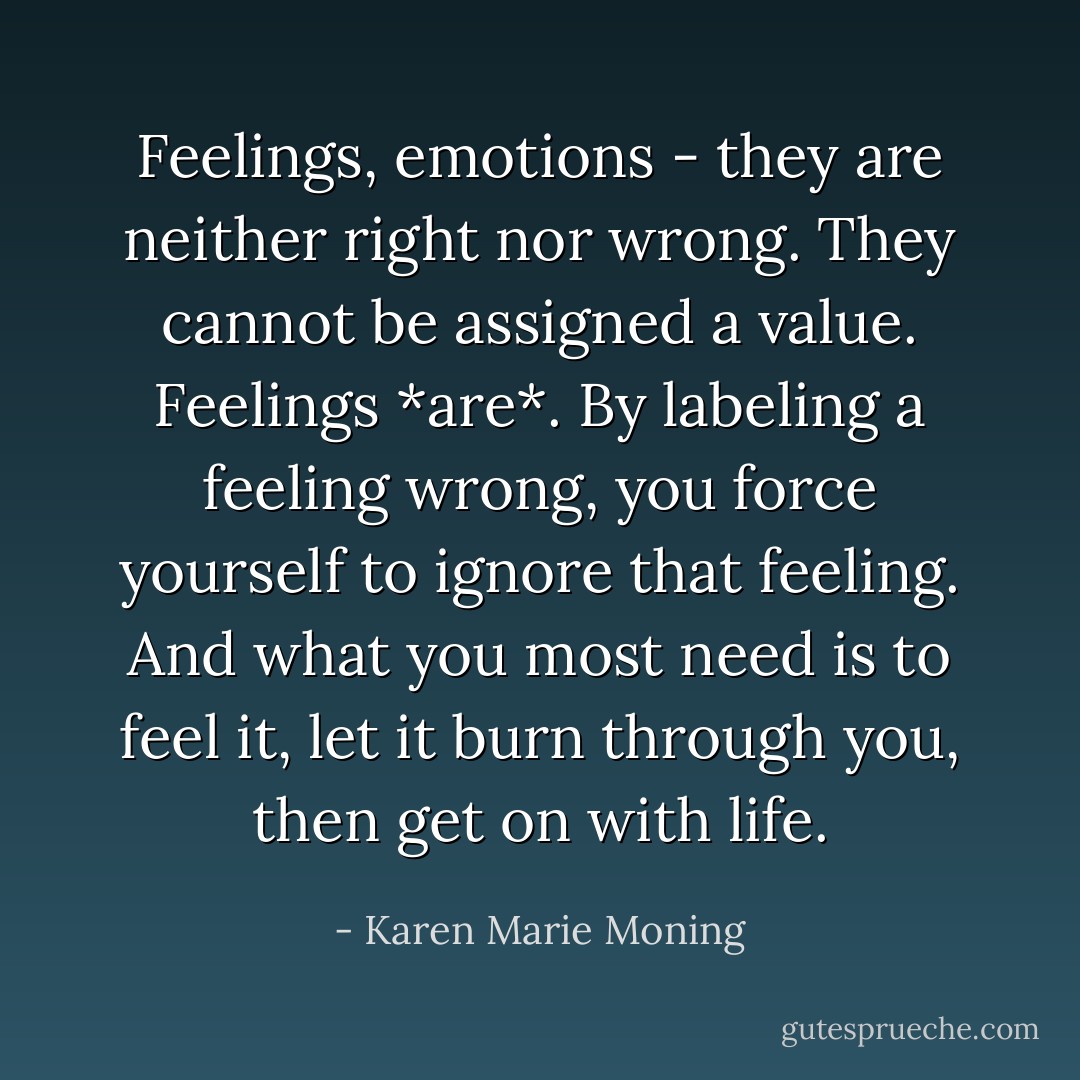 Feelings, emotions - they are neither right nor wrong. They cannot be assigned a value. Feelings *are*. By labeling a feeling wrong, you force yourself to ignore that feeling. And what you most need is to feel it, let it burn through you, then get on with life. - Karen Marie Moning